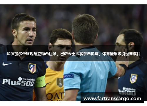 印度加尔各答现建立梅西巨像，巴萨天王即将亲自揭幕，体育盛事吸引世界瞩目